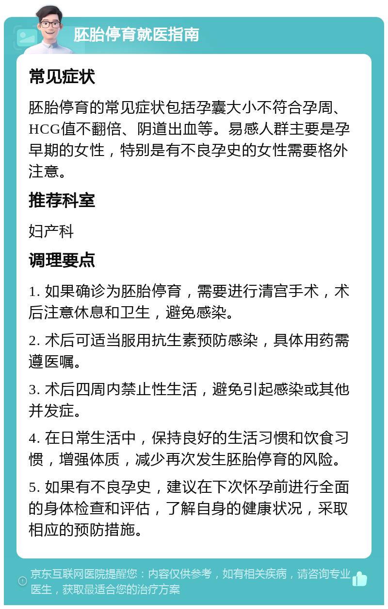 胚胎停育就医指南 常见症状 胚胎停育的常见症状包括孕囊大小不符合孕周、HCG值不翻倍、阴道出血等。易感人群主要是孕早期的女性，特别是有不良孕史的女性需要格外注意。 推荐科室 妇产科 调理要点 1. 如果确诊为胚胎停育，需要进行清宫手术，术后注意休息和卫生，避免感染。 2. 术后可适当服用抗生素预防感染，具体用药需遵医嘱。 3. 术后四周内禁止性生活，避免引起感染或其他并发症。 4. 在日常生活中，保持良好的生活习惯和饮食习惯，增强体质，减少再次发生胚胎停育的风险。 5. 如果有不良孕史，建议在下次怀孕前进行全面的身体检查和评估，了解自身的健康状况，采取相应的预防措施。