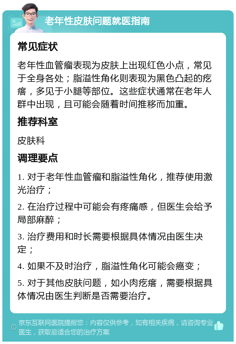 老年性皮肤问题就医指南 常见症状 老年性血管瘤表现为皮肤上出现红色小点，常见于全身各处；脂溢性角化则表现为黑色凸起的疙瘩，多见于小腿等部位。这些症状通常在老年人群中出现，且可能会随着时间推移而加重。 推荐科室 皮肤科 调理要点 1. 对于老年性血管瘤和脂溢性角化，推荐使用激光治疗； 2. 在治疗过程中可能会有疼痛感，但医生会给予局部麻醉； 3. 治疗费用和时长需要根据具体情况由医生决定； 4. 如果不及时治疗，脂溢性角化可能会癌变； 5. 对于其他皮肤问题，如小肉疙瘩，需要根据具体情况由医生判断是否需要治疗。