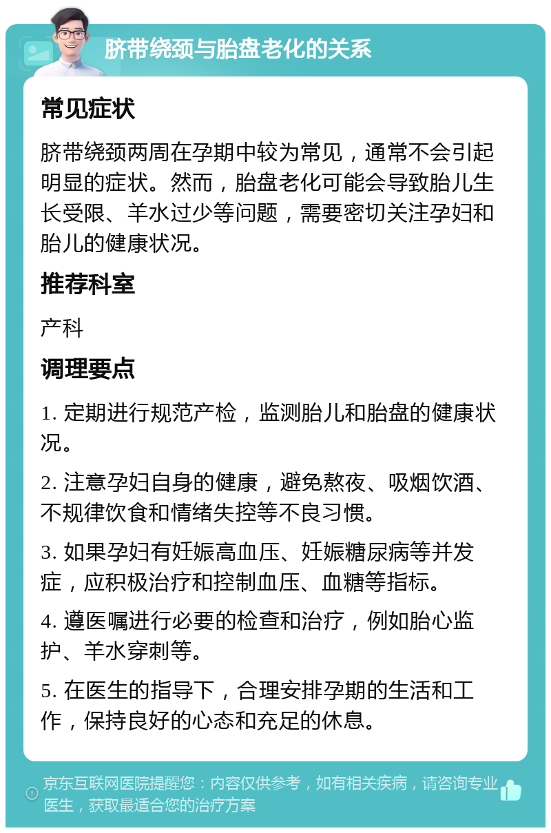 脐带绕颈与胎盘老化的关系 常见症状 脐带绕颈两周在孕期中较为常见，通常不会引起明显的症状。然而，胎盘老化可能会导致胎儿生长受限、羊水过少等问题，需要密切关注孕妇和胎儿的健康状况。 推荐科室 产科 调理要点 1. 定期进行规范产检，监测胎儿和胎盘的健康状况。 2. 注意孕妇自身的健康，避免熬夜、吸烟饮酒、不规律饮食和情绪失控等不良习惯。 3. 如果孕妇有妊娠高血压、妊娠糖尿病等并发症，应积极治疗和控制血压、血糖等指标。 4. 遵医嘱进行必要的检查和治疗，例如胎心监护、羊水穿刺等。 5. 在医生的指导下，合理安排孕期的生活和工作，保持良好的心态和充足的休息。