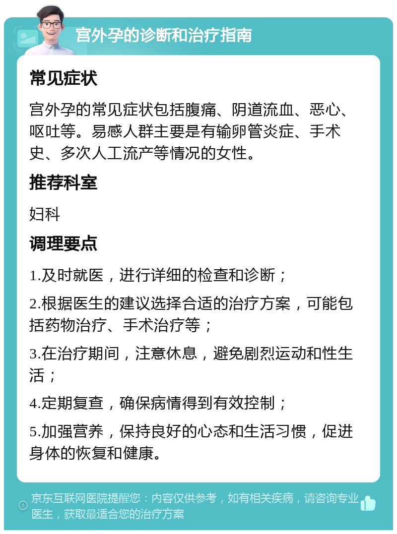 宫外孕的诊断和治疗指南 常见症状 宫外孕的常见症状包括腹痛、阴道流血、恶心、呕吐等。易感人群主要是有输卵管炎症、手术史、多次人工流产等情况的女性。 推荐科室 妇科 调理要点 1.及时就医，进行详细的检查和诊断； 2.根据医生的建议选择合适的治疗方案，可能包括药物治疗、手术治疗等； 3.在治疗期间，注意休息，避免剧烈运动和性生活； 4.定期复查，确保病情得到有效控制； 5.加强营养，保持良好的心态和生活习惯，促进身体的恢复和健康。