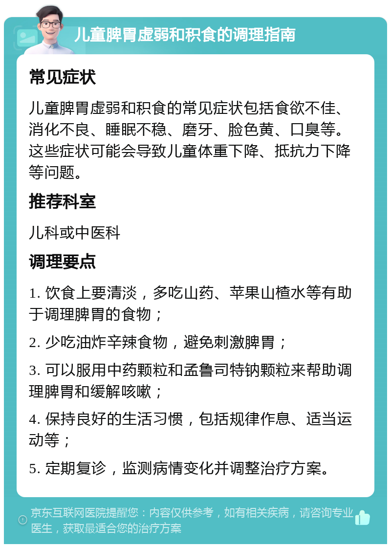 儿童脾胃虚弱和积食的调理指南 常见症状 儿童脾胃虚弱和积食的常见症状包括食欲不佳、消化不良、睡眠不稳、磨牙、脸色黄、口臭等。这些症状可能会导致儿童体重下降、抵抗力下降等问题。 推荐科室 儿科或中医科 调理要点 1. 饮食上要清淡，多吃山药、苹果山楂水等有助于调理脾胃的食物； 2. 少吃油炸辛辣食物，避免刺激脾胃； 3. 可以服用中药颗粒和孟鲁司特钠颗粒来帮助调理脾胃和缓解咳嗽； 4. 保持良好的生活习惯，包括规律作息、适当运动等； 5. 定期复诊，监测病情变化并调整治疗方案。