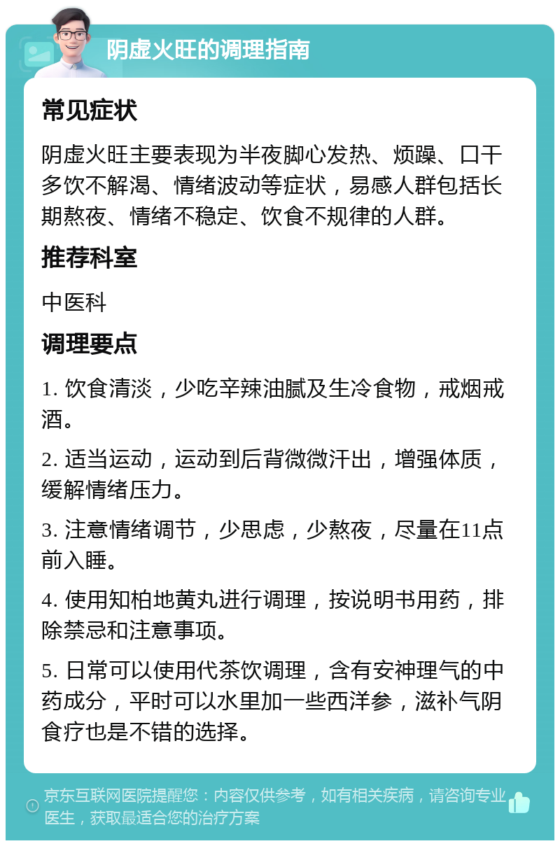 阴虚火旺的调理指南 常见症状 阴虚火旺主要表现为半夜脚心发热、烦躁、口干多饮不解渴、情绪波动等症状，易感人群包括长期熬夜、情绪不稳定、饮食不规律的人群。 推荐科室 中医科 调理要点 1. 饮食清淡，少吃辛辣油腻及生冷食物，戒烟戒酒。 2. 适当运动，运动到后背微微汗出，增强体质，缓解情绪压力。 3. 注意情绪调节，少思虑，少熬夜，尽量在11点前入睡。 4. 使用知柏地黄丸进行调理，按说明书用药，排除禁忌和注意事项。 5. 日常可以使用代茶饮调理，含有安神理气的中药成分，平时可以水里加一些西洋参，滋补气阴食疗也是不错的选择。