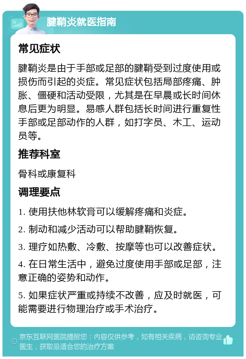 腱鞘炎就医指南 常见症状 腱鞘炎是由于手部或足部的腱鞘受到过度使用或损伤而引起的炎症。常见症状包括局部疼痛、肿胀、僵硬和活动受限，尤其是在早晨或长时间休息后更为明显。易感人群包括长时间进行重复性手部或足部动作的人群，如打字员、木工、运动员等。 推荐科室 骨科或康复科 调理要点 1. 使用扶他林软膏可以缓解疼痛和炎症。 2. 制动和减少活动可以帮助腱鞘恢复。 3. 理疗如热敷、冷敷、按摩等也可以改善症状。 4. 在日常生活中，避免过度使用手部或足部，注意正确的姿势和动作。 5. 如果症状严重或持续不改善，应及时就医，可能需要进行物理治疗或手术治疗。