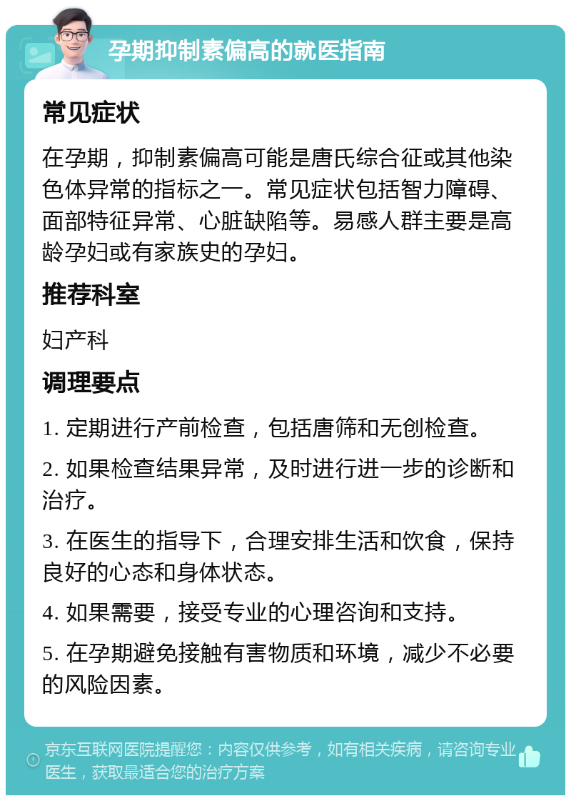 孕期抑制素偏高的就医指南 常见症状 在孕期，抑制素偏高可能是唐氏综合征或其他染色体异常的指标之一。常见症状包括智力障碍、面部特征异常、心脏缺陷等。易感人群主要是高龄孕妇或有家族史的孕妇。 推荐科室 妇产科 调理要点 1. 定期进行产前检查，包括唐筛和无创检查。 2. 如果检查结果异常，及时进行进一步的诊断和治疗。 3. 在医生的指导下，合理安排生活和饮食，保持良好的心态和身体状态。 4. 如果需要，接受专业的心理咨询和支持。 5. 在孕期避免接触有害物质和环境，减少不必要的风险因素。