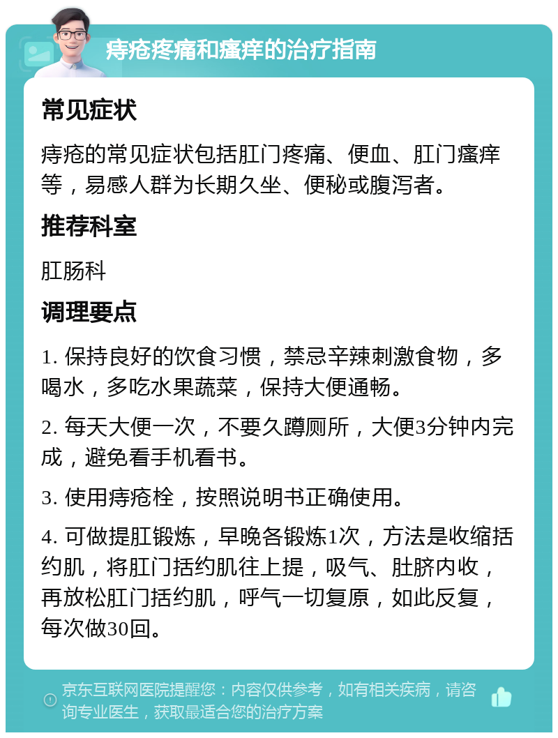 痔疮疼痛和瘙痒的治疗指南 常见症状 痔疮的常见症状包括肛门疼痛、便血、肛门瘙痒等，易感人群为长期久坐、便秘或腹泻者。 推荐科室 肛肠科 调理要点 1. 保持良好的饮食习惯，禁忌辛辣刺激食物，多喝水，多吃水果蔬菜，保持大便通畅。 2. 每天大便一次，不要久蹲厕所，大便3分钟内完成，避免看手机看书。 3. 使用痔疮栓，按照说明书正确使用。 4. 可做提肛锻炼，早晚各锻炼1次，方法是收缩括约肌，将肛门括约肌往上提，吸气、肚脐内收，再放松肛门括约肌，呼气一切复原，如此反复，每次做30回。