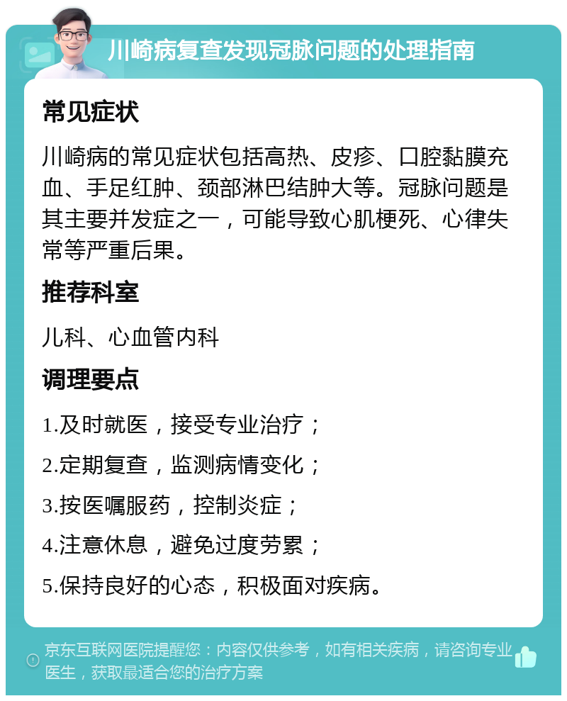 川崎病复查发现冠脉问题的处理指南 常见症状 川崎病的常见症状包括高热、皮疹、口腔黏膜充血、手足红肿、颈部淋巴结肿大等。冠脉问题是其主要并发症之一，可能导致心肌梗死、心律失常等严重后果。 推荐科室 儿科、心血管内科 调理要点 1.及时就医，接受专业治疗； 2.定期复查，监测病情变化； 3.按医嘱服药，控制炎症； 4.注意休息，避免过度劳累； 5.保持良好的心态，积极面对疾病。