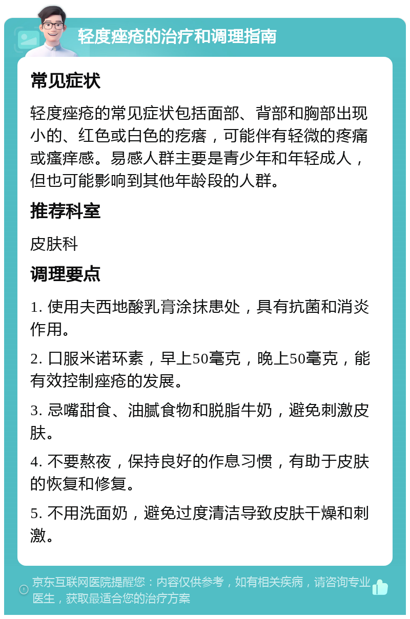 轻度痤疮的治疗和调理指南 常见症状 轻度痤疮的常见症状包括面部、背部和胸部出现小的、红色或白色的疙瘩，可能伴有轻微的疼痛或瘙痒感。易感人群主要是青少年和年轻成人，但也可能影响到其他年龄段的人群。 推荐科室 皮肤科 调理要点 1. 使用夫西地酸乳膏涂抹患处，具有抗菌和消炎作用。 2. 口服米诺环素，早上50毫克，晚上50毫克，能有效控制痤疮的发展。 3. 忌嘴甜食、油腻食物和脱脂牛奶，避免刺激皮肤。 4. 不要熬夜，保持良好的作息习惯，有助于皮肤的恢复和修复。 5. 不用洗面奶，避免过度清洁导致皮肤干燥和刺激。