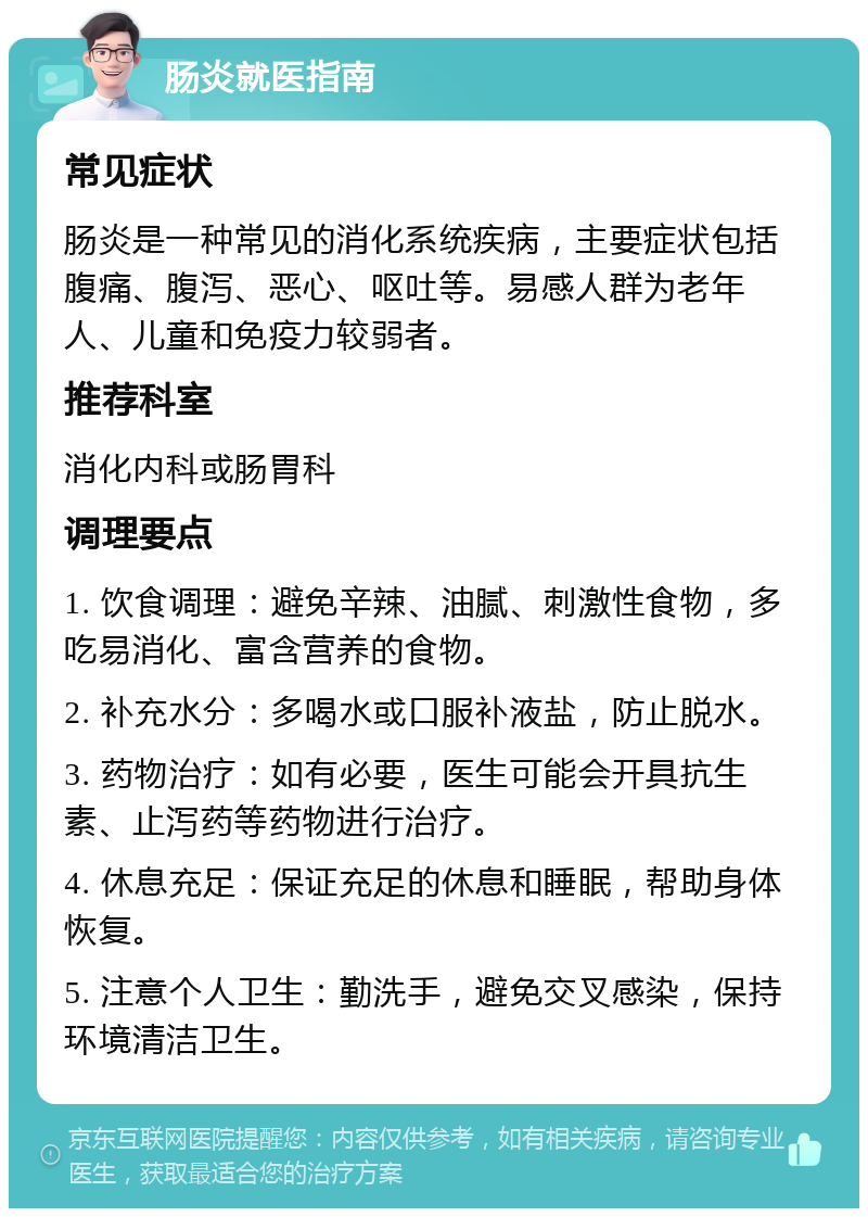 肠炎就医指南 常见症状 肠炎是一种常见的消化系统疾病，主要症状包括腹痛、腹泻、恶心、呕吐等。易感人群为老年人、儿童和免疫力较弱者。 推荐科室 消化内科或肠胃科 调理要点 1. 饮食调理：避免辛辣、油腻、刺激性食物，多吃易消化、富含营养的食物。 2. 补充水分：多喝水或口服补液盐，防止脱水。 3. 药物治疗：如有必要，医生可能会开具抗生素、止泻药等药物进行治疗。 4. 休息充足：保证充足的休息和睡眠，帮助身体恢复。 5. 注意个人卫生：勤洗手，避免交叉感染，保持环境清洁卫生。