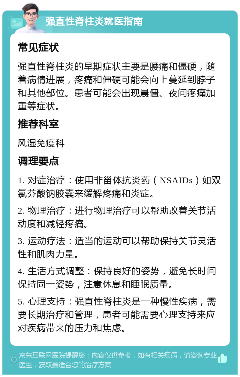 强直性脊柱炎就医指南 常见症状 强直性脊柱炎的早期症状主要是腰痛和僵硬，随着病情进展，疼痛和僵硬可能会向上蔓延到脖子和其他部位。患者可能会出现晨僵、夜间疼痛加重等症状。 推荐科室 风湿免疫科 调理要点 1. 对症治疗：使用非甾体抗炎药（NSAIDs）如双氯芬酸钠胶囊来缓解疼痛和炎症。 2. 物理治疗：进行物理治疗可以帮助改善关节活动度和减轻疼痛。 3. 运动疗法：适当的运动可以帮助保持关节灵活性和肌肉力量。 4. 生活方式调整：保持良好的姿势，避免长时间保持同一姿势，注意休息和睡眠质量。 5. 心理支持：强直性脊柱炎是一种慢性疾病，需要长期治疗和管理，患者可能需要心理支持来应对疾病带来的压力和焦虑。