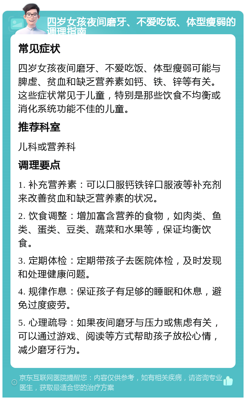 四岁女孩夜间磨牙、不爱吃饭、体型瘦弱的调理指南 常见症状 四岁女孩夜间磨牙、不爱吃饭、体型瘦弱可能与脾虚、贫血和缺乏营养素如钙、铁、锌等有关。这些症状常见于儿童，特别是那些饮食不均衡或消化系统功能不佳的儿童。 推荐科室 儿科或营养科 调理要点 1. 补充营养素：可以口服钙铁锌口服液等补充剂来改善贫血和缺乏营养素的状况。 2. 饮食调整：增加富含营养的食物，如肉类、鱼类、蛋类、豆类、蔬菜和水果等，保证均衡饮食。 3. 定期体检：定期带孩子去医院体检，及时发现和处理健康问题。 4. 规律作息：保证孩子有足够的睡眠和休息，避免过度疲劳。 5. 心理疏导：如果夜间磨牙与压力或焦虑有关，可以通过游戏、阅读等方式帮助孩子放松心情，减少磨牙行为。