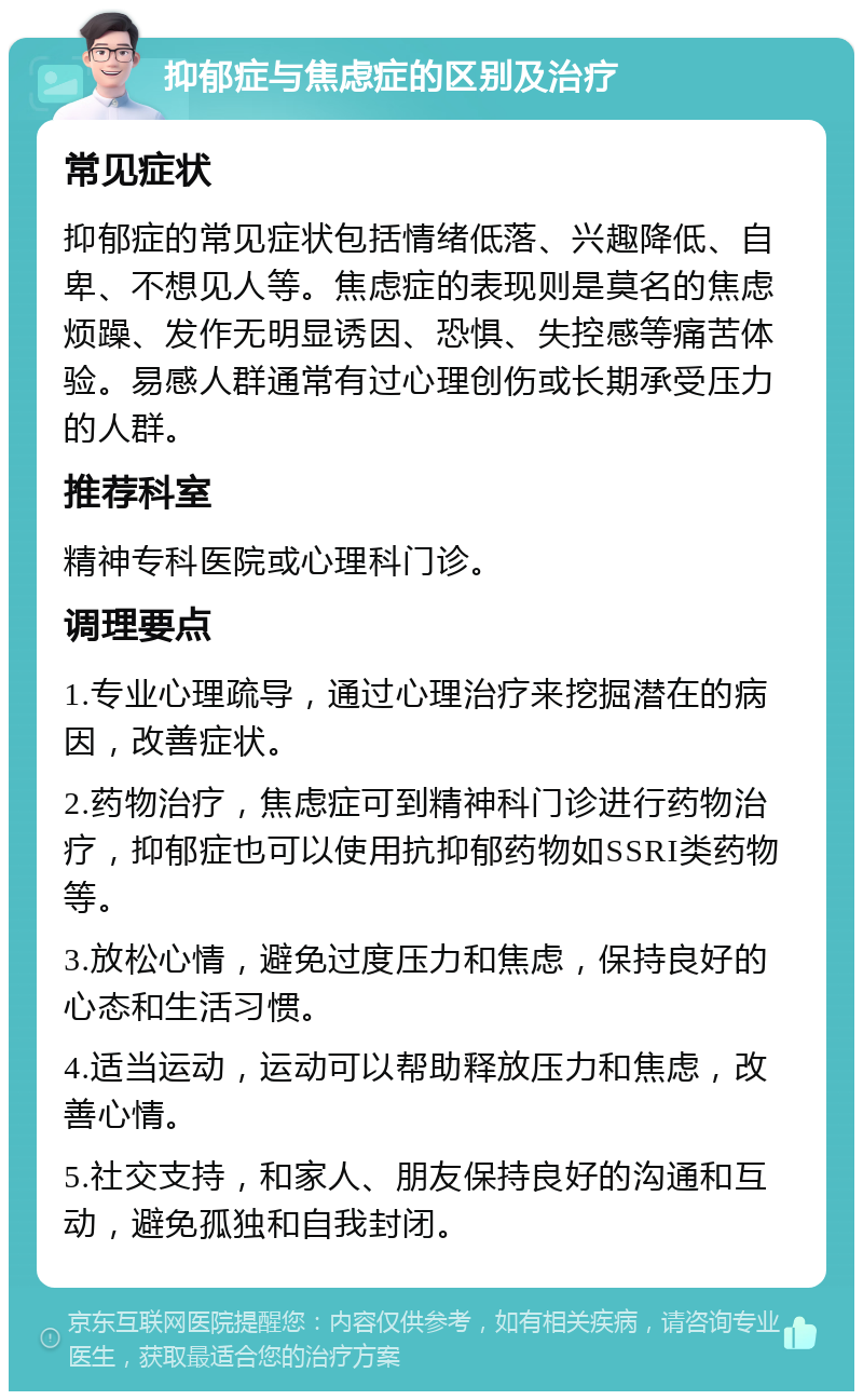 抑郁症与焦虑症的区别及治疗 常见症状 抑郁症的常见症状包括情绪低落、兴趣降低、自卑、不想见人等。焦虑症的表现则是莫名的焦虑烦躁、发作无明显诱因、恐惧、失控感等痛苦体验。易感人群通常有过心理创伤或长期承受压力的人群。 推荐科室 精神专科医院或心理科门诊。 调理要点 1.专业心理疏导，通过心理治疗来挖掘潜在的病因，改善症状。 2.药物治疗，焦虑症可到精神科门诊进行药物治疗，抑郁症也可以使用抗抑郁药物如SSRI类药物等。 3.放松心情，避免过度压力和焦虑，保持良好的心态和生活习惯。 4.适当运动，运动可以帮助释放压力和焦虑，改善心情。 5.社交支持，和家人、朋友保持良好的沟通和互动，避免孤独和自我封闭。