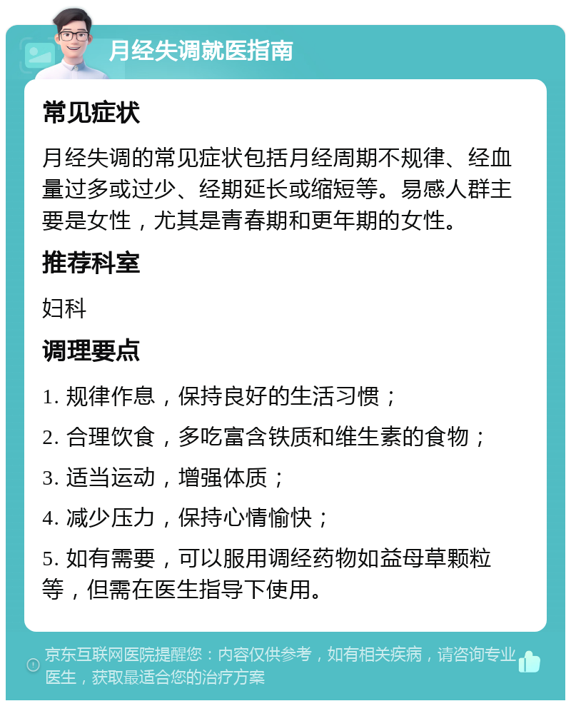 月经失调就医指南 常见症状 月经失调的常见症状包括月经周期不规律、经血量过多或过少、经期延长或缩短等。易感人群主要是女性，尤其是青春期和更年期的女性。 推荐科室 妇科 调理要点 1. 规律作息，保持良好的生活习惯； 2. 合理饮食，多吃富含铁质和维生素的食物； 3. 适当运动，增强体质； 4. 减少压力，保持心情愉快； 5. 如有需要，可以服用调经药物如益母草颗粒等，但需在医生指导下使用。