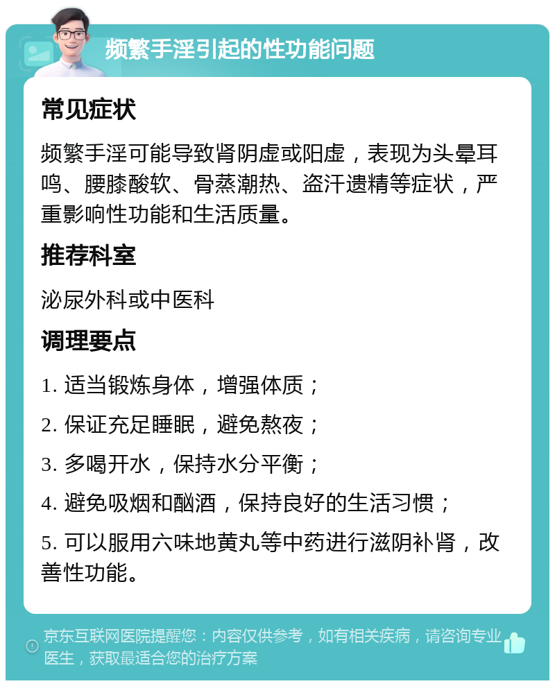 频繁手淫引起的性功能问题 常见症状 频繁手淫可能导致肾阴虚或阳虚，表现为头晕耳鸣、腰膝酸软、骨蒸潮热、盗汗遗精等症状，严重影响性功能和生活质量。 推荐科室 泌尿外科或中医科 调理要点 1. 适当锻炼身体，增强体质； 2. 保证充足睡眠，避免熬夜； 3. 多喝开水，保持水分平衡； 4. 避免吸烟和酗酒，保持良好的生活习惯； 5. 可以服用六味地黄丸等中药进行滋阴补肾，改善性功能。