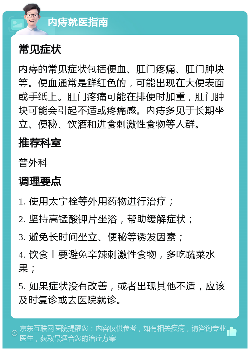 内痔就医指南 常见症状 内痔的常见症状包括便血、肛门疼痛、肛门肿块等。便血通常是鲜红色的，可能出现在大便表面或手纸上。肛门疼痛可能在排便时加重，肛门肿块可能会引起不适或疼痛感。内痔多见于长期坐立、便秘、饮酒和进食刺激性食物等人群。 推荐科室 普外科 调理要点 1. 使用太宁栓等外用药物进行治疗； 2. 坚持高锰酸钾片坐浴，帮助缓解症状； 3. 避免长时间坐立、便秘等诱发因素； 4. 饮食上要避免辛辣刺激性食物，多吃蔬菜水果； 5. 如果症状没有改善，或者出现其他不适，应该及时复诊或去医院就诊。