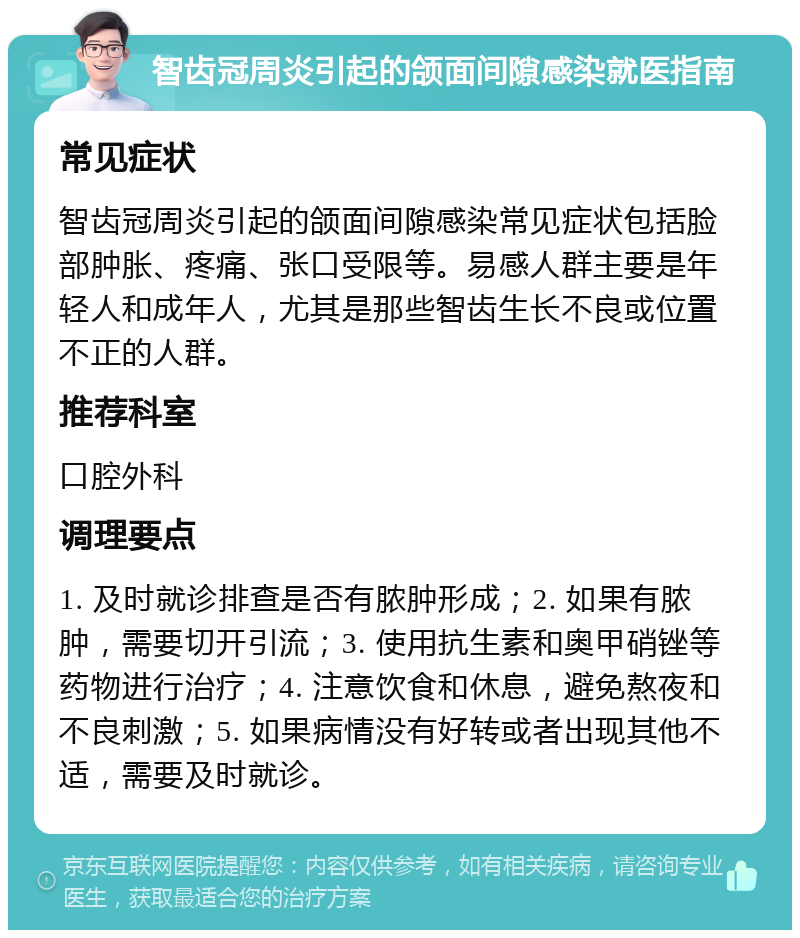 智齿冠周炎引起的颌面间隙感染就医指南 常见症状 智齿冠周炎引起的颌面间隙感染常见症状包括脸部肿胀、疼痛、张口受限等。易感人群主要是年轻人和成年人，尤其是那些智齿生长不良或位置不正的人群。 推荐科室 口腔外科 调理要点 1. 及时就诊排查是否有脓肿形成；2. 如果有脓肿，需要切开引流；3. 使用抗生素和奥甲硝锉等药物进行治疗；4. 注意饮食和休息，避免熬夜和不良刺激；5. 如果病情没有好转或者出现其他不适，需要及时就诊。