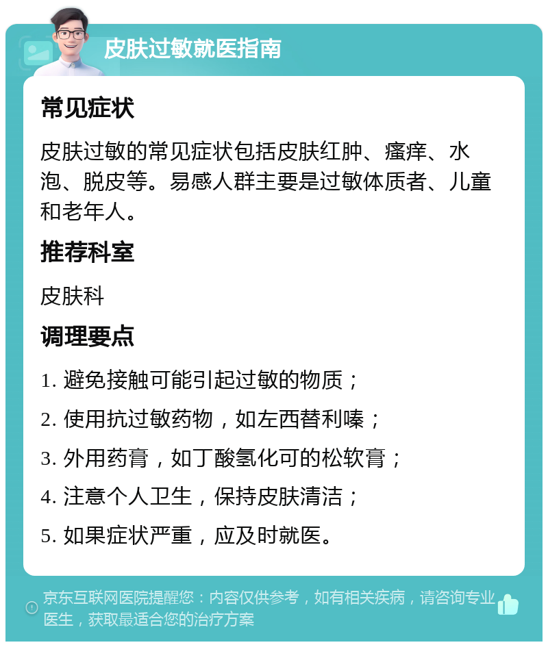 皮肤过敏就医指南 常见症状 皮肤过敏的常见症状包括皮肤红肿、瘙痒、水泡、脱皮等。易感人群主要是过敏体质者、儿童和老年人。 推荐科室 皮肤科 调理要点 1. 避免接触可能引起过敏的物质； 2. 使用抗过敏药物，如左西替利嗪； 3. 外用药膏，如丁酸氢化可的松软膏； 4. 注意个人卫生，保持皮肤清洁； 5. 如果症状严重，应及时就医。