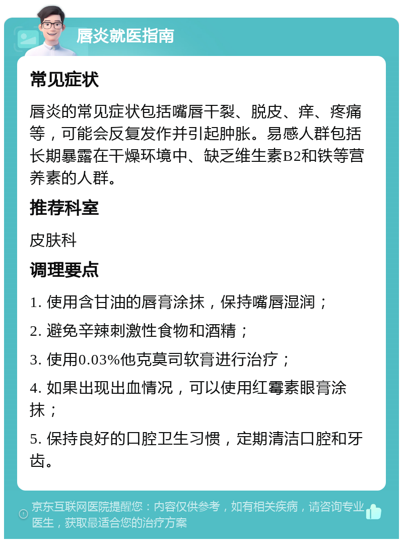 唇炎就医指南 常见症状 唇炎的常见症状包括嘴唇干裂、脱皮、痒、疼痛等，可能会反复发作并引起肿胀。易感人群包括长期暴露在干燥环境中、缺乏维生素B2和铁等营养素的人群。 推荐科室 皮肤科 调理要点 1. 使用含甘油的唇膏涂抹，保持嘴唇湿润； 2. 避免辛辣刺激性食物和酒精； 3. 使用0.03%他克莫司软膏进行治疗； 4. 如果出现出血情况，可以使用红霉素眼膏涂抹； 5. 保持良好的口腔卫生习惯，定期清洁口腔和牙齿。