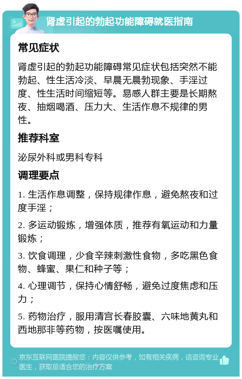 肾虚引起的勃起功能障碍就医指南 常见症状 肾虚引起的勃起功能障碍常见症状包括突然不能勃起、性生活冷淡、早晨无晨勃现象、手淫过度、性生活时间缩短等。易感人群主要是长期熬夜、抽烟喝酒、压力大、生活作息不规律的男性。 推荐科室 泌尿外科或男科专科 调理要点 1. 生活作息调整，保持规律作息，避免熬夜和过度手淫； 2. 多运动锻炼，增强体质，推荐有氧运动和力量锻炼； 3. 饮食调理，少食辛辣刺激性食物，多吃黑色食物、蜂蜜、果仁和种子等； 4. 心理调节，保持心情舒畅，避免过度焦虑和压力； 5. 药物治疗，服用清宫长春胶囊、六味地黄丸和西地那非等药物，按医嘱使用。