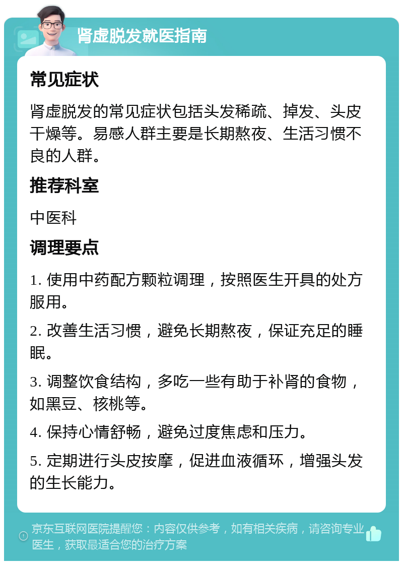 肾虚脱发就医指南 常见症状 肾虚脱发的常见症状包括头发稀疏、掉发、头皮干燥等。易感人群主要是长期熬夜、生活习惯不良的人群。 推荐科室 中医科 调理要点 1. 使用中药配方颗粒调理，按照医生开具的处方服用。 2. 改善生活习惯，避免长期熬夜，保证充足的睡眠。 3. 调整饮食结构，多吃一些有助于补肾的食物，如黑豆、核桃等。 4. 保持心情舒畅，避免过度焦虑和压力。 5. 定期进行头皮按摩，促进血液循环，增强头发的生长能力。