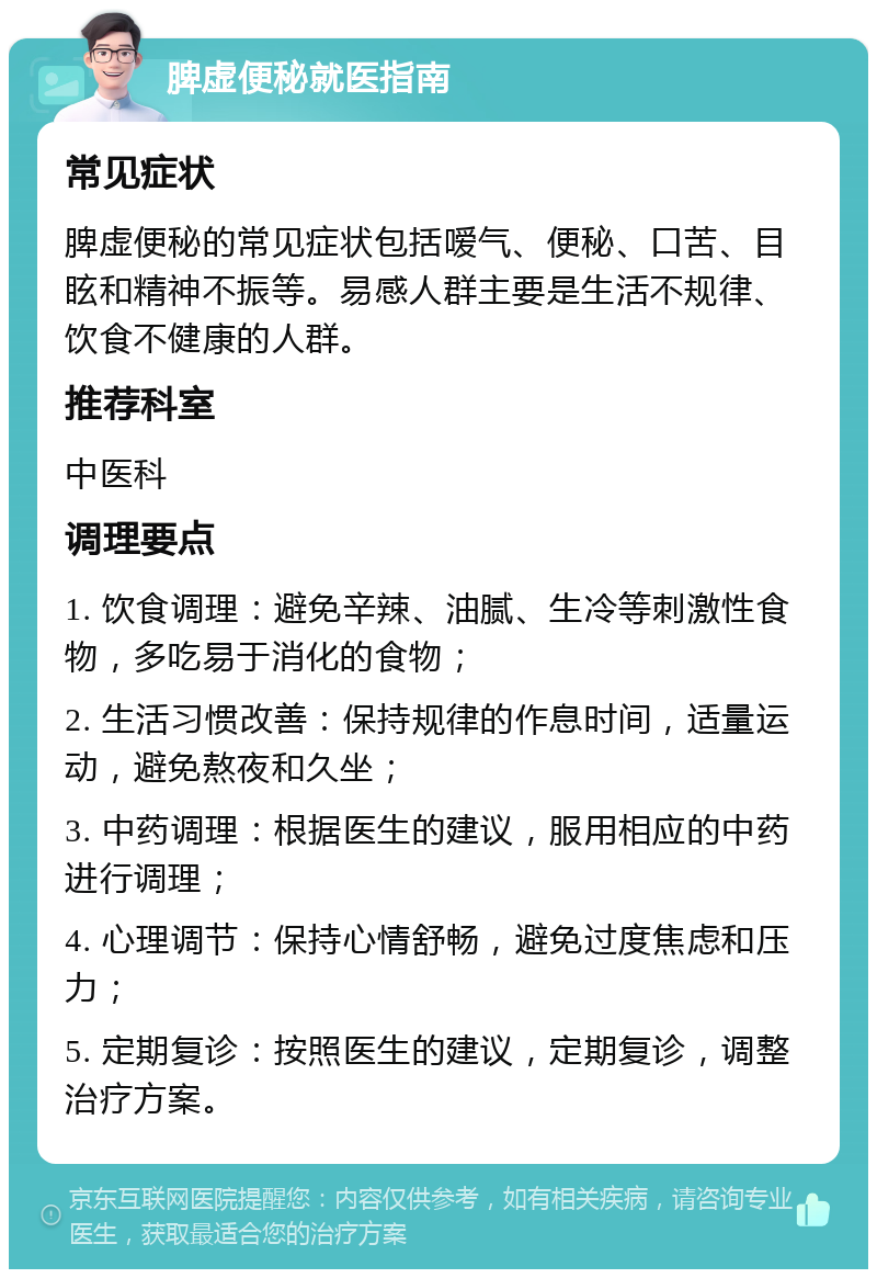 脾虚便秘就医指南 常见症状 脾虚便秘的常见症状包括嗳气、便秘、口苦、目眩和精神不振等。易感人群主要是生活不规律、饮食不健康的人群。 推荐科室 中医科 调理要点 1. 饮食调理：避免辛辣、油腻、生冷等刺激性食物，多吃易于消化的食物； 2. 生活习惯改善：保持规律的作息时间，适量运动，避免熬夜和久坐； 3. 中药调理：根据医生的建议，服用相应的中药进行调理； 4. 心理调节：保持心情舒畅，避免过度焦虑和压力； 5. 定期复诊：按照医生的建议，定期复诊，调整治疗方案。