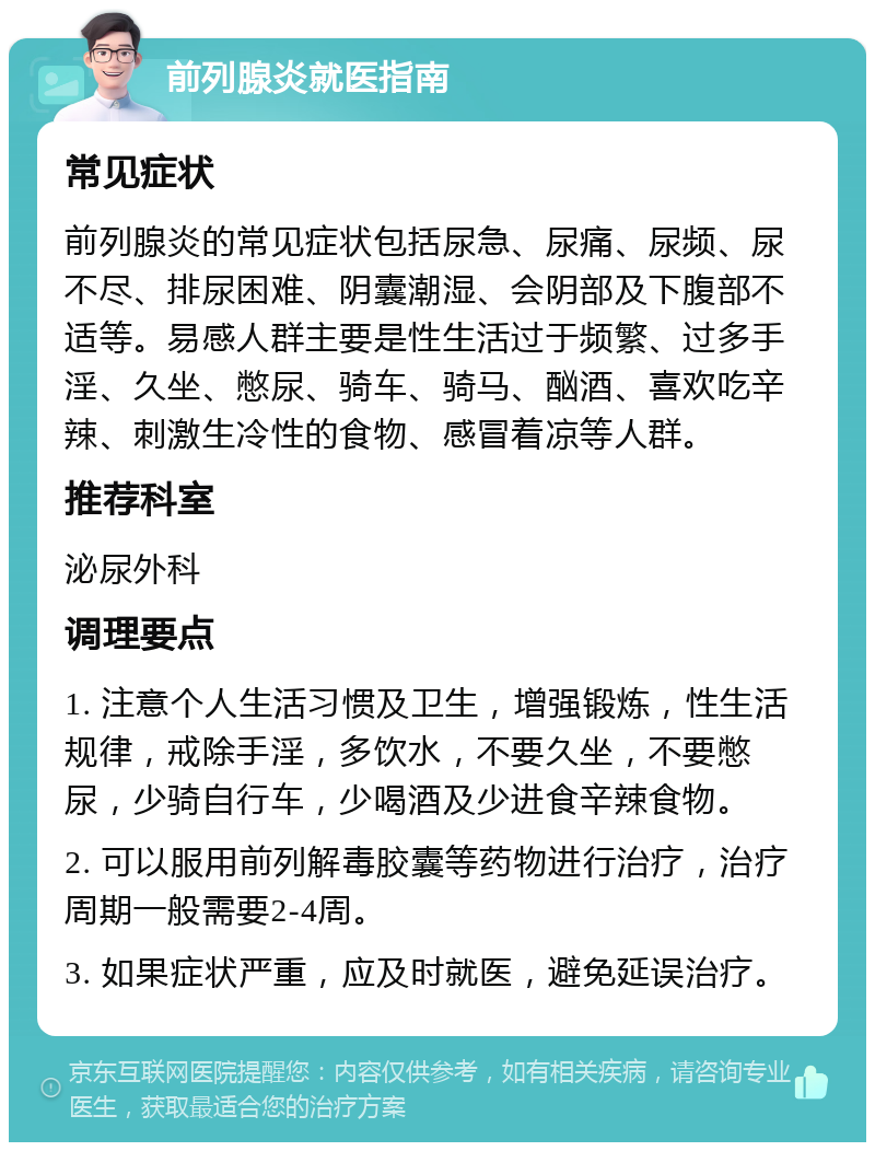 前列腺炎就医指南 常见症状 前列腺炎的常见症状包括尿急、尿痛、尿频、尿不尽、排尿困难、阴囊潮湿、会阴部及下腹部不适等。易感人群主要是性生活过于频繁、过多手淫、久坐、憋尿、骑车、骑马、酗酒、喜欢吃辛辣、刺激生冷性的食物、感冒着凉等人群。 推荐科室 泌尿外科 调理要点 1. 注意个人生活习惯及卫生，增强锻炼，性生活规律，戒除手淫，多饮水，不要久坐，不要憋尿，少骑自行车，少喝酒及少进食辛辣食物。 2. 可以服用前列解毒胶囊等药物进行治疗，治疗周期一般需要2-4周。 3. 如果症状严重，应及时就医，避免延误治疗。