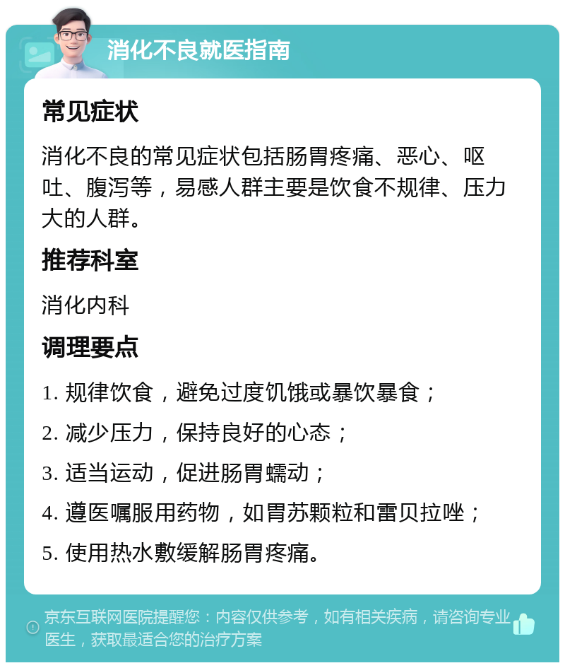 消化不良就医指南 常见症状 消化不良的常见症状包括肠胃疼痛、恶心、呕吐、腹泻等，易感人群主要是饮食不规律、压力大的人群。 推荐科室 消化内科 调理要点 1. 规律饮食，避免过度饥饿或暴饮暴食； 2. 减少压力，保持良好的心态； 3. 适当运动，促进肠胃蠕动； 4. 遵医嘱服用药物，如胃苏颗粒和雷贝拉唑； 5. 使用热水敷缓解肠胃疼痛。