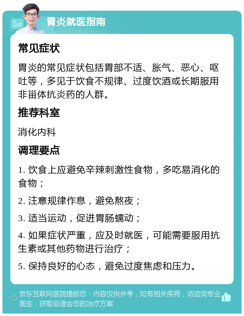 胃炎就医指南 常见症状 胃炎的常见症状包括胃部不适、胀气、恶心、呕吐等，多见于饮食不规律、过度饮酒或长期服用非甾体抗炎药的人群。 推荐科室 消化内科 调理要点 1. 饮食上应避免辛辣刺激性食物，多吃易消化的食物； 2. 注意规律作息，避免熬夜； 3. 适当运动，促进胃肠蠕动； 4. 如果症状严重，应及时就医，可能需要服用抗生素或其他药物进行治疗； 5. 保持良好的心态，避免过度焦虑和压力。