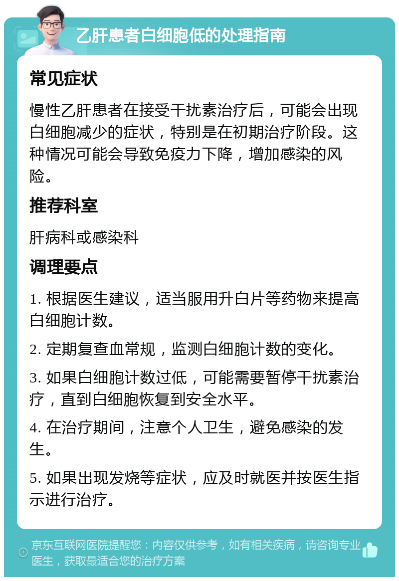 乙肝患者白细胞低的处理指南 常见症状 慢性乙肝患者在接受干扰素治疗后，可能会出现白细胞减少的症状，特别是在初期治疗阶段。这种情况可能会导致免疫力下降，增加感染的风险。 推荐科室 肝病科或感染科 调理要点 1. 根据医生建议，适当服用升白片等药物来提高白细胞计数。 2. 定期复查血常规，监测白细胞计数的变化。 3. 如果白细胞计数过低，可能需要暂停干扰素治疗，直到白细胞恢复到安全水平。 4. 在治疗期间，注意个人卫生，避免感染的发生。 5. 如果出现发烧等症状，应及时就医并按医生指示进行治疗。