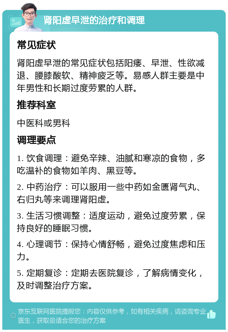 肾阳虚早泄的治疗和调理 常见症状 肾阳虚早泄的常见症状包括阳痿、早泄、性欲减退、腰膝酸软、精神疲乏等。易感人群主要是中年男性和长期过度劳累的人群。 推荐科室 中医科或男科 调理要点 1. 饮食调理：避免辛辣、油腻和寒凉的食物，多吃温补的食物如羊肉、黑豆等。 2. 中药治疗：可以服用一些中药如金匮肾气丸、右归丸等来调理肾阳虚。 3. 生活习惯调整：适度运动，避免过度劳累，保持良好的睡眠习惯。 4. 心理调节：保持心情舒畅，避免过度焦虑和压力。 5. 定期复诊：定期去医院复诊，了解病情变化，及时调整治疗方案。