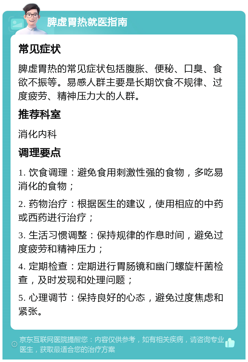 脾虚胃热就医指南 常见症状 脾虚胃热的常见症状包括腹胀、便秘、口臭、食欲不振等。易感人群主要是长期饮食不规律、过度疲劳、精神压力大的人群。 推荐科室 消化内科 调理要点 1. 饮食调理：避免食用刺激性强的食物，多吃易消化的食物； 2. 药物治疗：根据医生的建议，使用相应的中药或西药进行治疗； 3. 生活习惯调整：保持规律的作息时间，避免过度疲劳和精神压力； 4. 定期检查：定期进行胃肠镜和幽门螺旋杆菌检查，及时发现和处理问题； 5. 心理调节：保持良好的心态，避免过度焦虑和紧张。