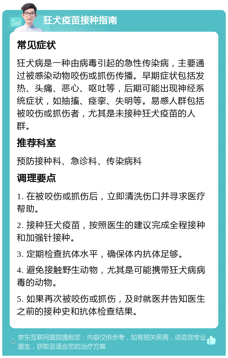 狂犬疫苗接种指南 常见症状 狂犬病是一种由病毒引起的急性传染病，主要通过被感染动物咬伤或抓伤传播。早期症状包括发热、头痛、恶心、呕吐等，后期可能出现神经系统症状，如抽搐、痉挛、失明等。易感人群包括被咬伤或抓伤者，尤其是未接种狂犬疫苗的人群。 推荐科室 预防接种科、急诊科、传染病科 调理要点 1. 在被咬伤或抓伤后，立即清洗伤口并寻求医疗帮助。 2. 接种狂犬疫苗，按照医生的建议完成全程接种和加强针接种。 3. 定期检查抗体水平，确保体内抗体足够。 4. 避免接触野生动物，尤其是可能携带狂犬病病毒的动物。 5. 如果再次被咬伤或抓伤，及时就医并告知医生之前的接种史和抗体检查结果。