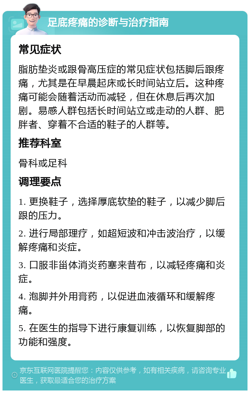 足底疼痛的诊断与治疗指南 常见症状 脂肪垫炎或跟骨高压症的常见症状包括脚后跟疼痛，尤其是在早晨起床或长时间站立后。这种疼痛可能会随着活动而减轻，但在休息后再次加剧。易感人群包括长时间站立或走动的人群、肥胖者、穿着不合适的鞋子的人群等。 推荐科室 骨科或足科 调理要点 1. 更换鞋子，选择厚底软垫的鞋子，以减少脚后跟的压力。 2. 进行局部理疗，如超短波和冲击波治疗，以缓解疼痛和炎症。 3. 口服非甾体消炎药塞来昔布，以减轻疼痛和炎症。 4. 泡脚并外用膏药，以促进血液循环和缓解疼痛。 5. 在医生的指导下进行康复训练，以恢复脚部的功能和强度。