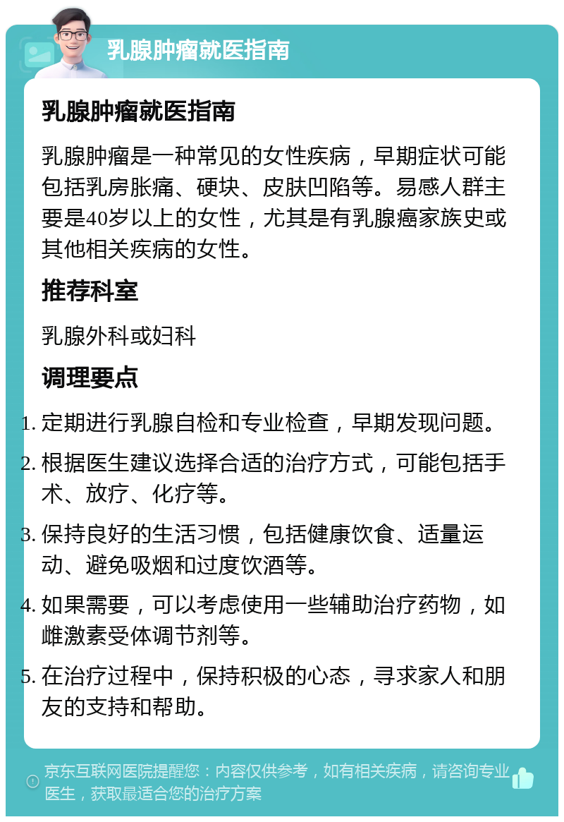 乳腺肿瘤就医指南 乳腺肿瘤就医指南 乳腺肿瘤是一种常见的女性疾病，早期症状可能包括乳房胀痛、硬块、皮肤凹陷等。易感人群主要是40岁以上的女性，尤其是有乳腺癌家族史或其他相关疾病的女性。 推荐科室 乳腺外科或妇科 调理要点 定期进行乳腺自检和专业检查，早期发现问题。 根据医生建议选择合适的治疗方式，可能包括手术、放疗、化疗等。 保持良好的生活习惯，包括健康饮食、适量运动、避免吸烟和过度饮酒等。 如果需要，可以考虑使用一些辅助治疗药物，如雌激素受体调节剂等。 在治疗过程中，保持积极的心态，寻求家人和朋友的支持和帮助。