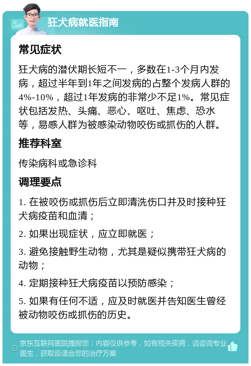 狂犬病就医指南 常见症状 狂犬病的潜伏期长短不一，多数在1-3个月内发病，超过半年到1年之间发病的占整个发病人群的4%-10%，超过1年发病的非常少不足1%。常见症状包括发热、头痛、恶心、呕吐、焦虑、恐水等，易感人群为被感染动物咬伤或抓伤的人群。 推荐科室 传染病科或急诊科 调理要点 1. 在被咬伤或抓伤后立即清洗伤口并及时接种狂犬病疫苗和血清； 2. 如果出现症状，应立即就医； 3. 避免接触野生动物，尤其是疑似携带狂犬病的动物； 4. 定期接种狂犬病疫苗以预防感染； 5. 如果有任何不适，应及时就医并告知医生曾经被动物咬伤或抓伤的历史。