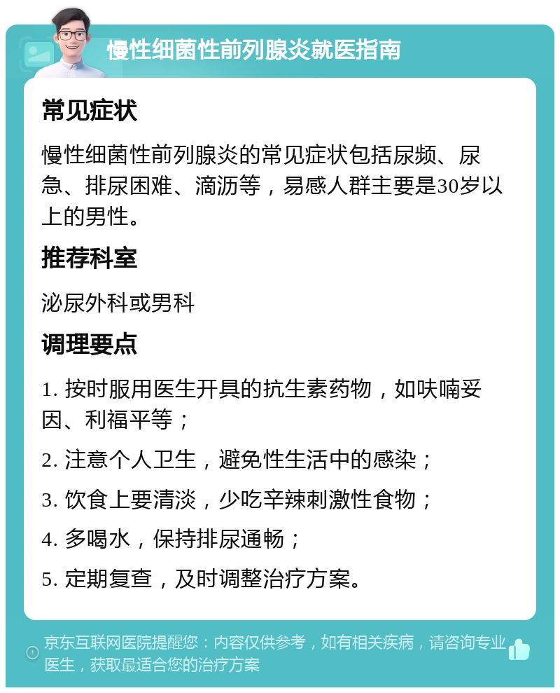 慢性细菌性前列腺炎就医指南 常见症状 慢性细菌性前列腺炎的常见症状包括尿频、尿急、排尿困难、滴沥等，易感人群主要是30岁以上的男性。 推荐科室 泌尿外科或男科 调理要点 1. 按时服用医生开具的抗生素药物，如呋喃妥因、利福平等； 2. 注意个人卫生，避免性生活中的感染； 3. 饮食上要清淡，少吃辛辣刺激性食物； 4. 多喝水，保持排尿通畅； 5. 定期复查，及时调整治疗方案。