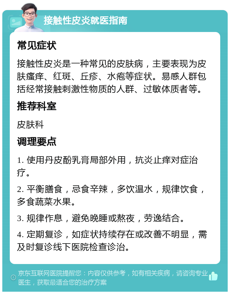 接触性皮炎就医指南 常见症状 接触性皮炎是一种常见的皮肤病，主要表现为皮肤瘙痒、红斑、丘疹、水疱等症状。易感人群包括经常接触刺激性物质的人群、过敏体质者等。 推荐科室 皮肤科 调理要点 1. 使用丹皮酚乳膏局部外用，抗炎止痒对症治疗。 2. 平衡膳食，忌食辛辣，多饮温水，规律饮食，多食蔬菜水果。 3. 规律作息，避免晚睡或熬夜，劳逸结合。 4. 定期复诊，如症状持续存在或改善不明显，需及时复诊线下医院检查诊治。