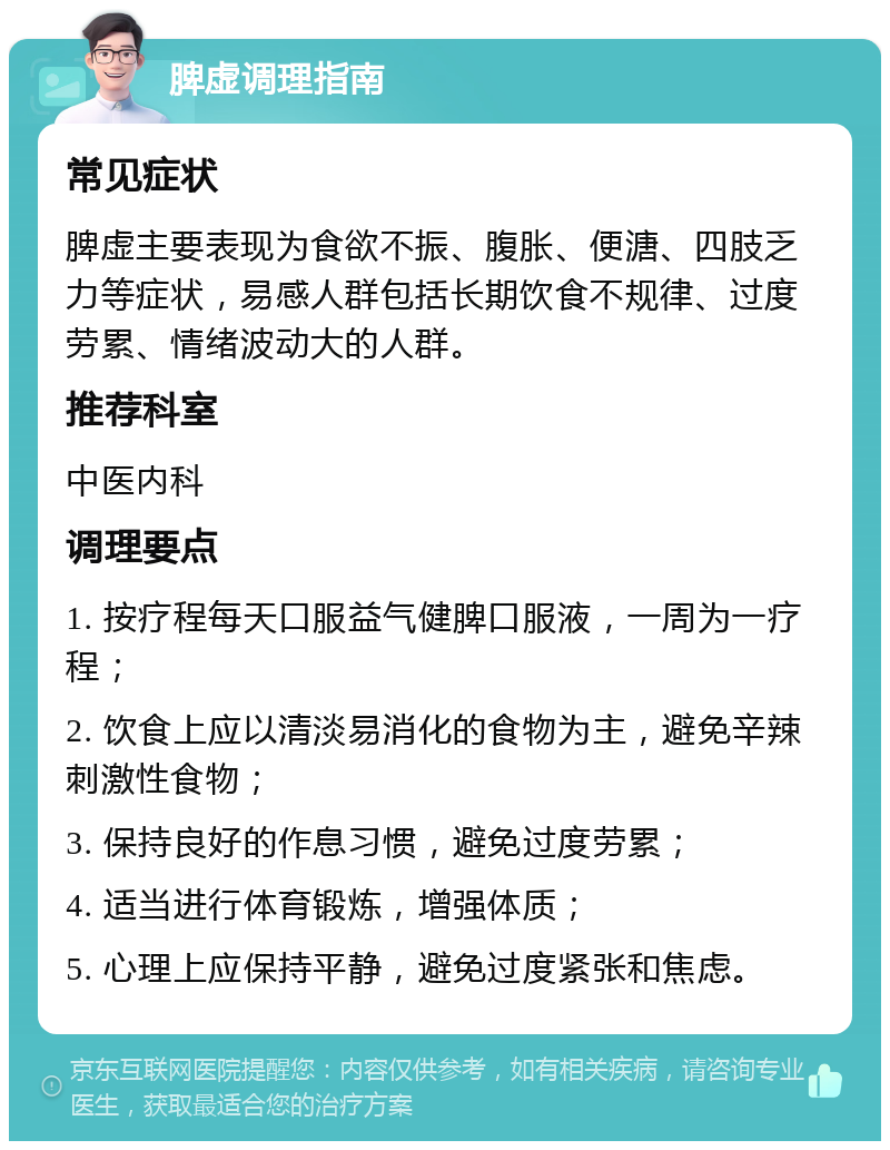 脾虚调理指南 常见症状 脾虚主要表现为食欲不振、腹胀、便溏、四肢乏力等症状，易感人群包括长期饮食不规律、过度劳累、情绪波动大的人群。 推荐科室 中医内科 调理要点 1. 按疗程每天口服益气健脾口服液，一周为一疗程； 2. 饮食上应以清淡易消化的食物为主，避免辛辣刺激性食物； 3. 保持良好的作息习惯，避免过度劳累； 4. 适当进行体育锻炼，增强体质； 5. 心理上应保持平静，避免过度紧张和焦虑。