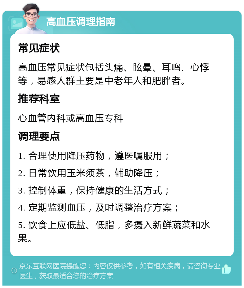 高血压调理指南 常见症状 高血压常见症状包括头痛、眩晕、耳鸣、心悸等，易感人群主要是中老年人和肥胖者。 推荐科室 心血管内科或高血压专科 调理要点 1. 合理使用降压药物，遵医嘱服用； 2. 日常饮用玉米须茶，辅助降压； 3. 控制体重，保持健康的生活方式； 4. 定期监测血压，及时调整治疗方案； 5. 饮食上应低盐、低脂，多摄入新鲜蔬菜和水果。