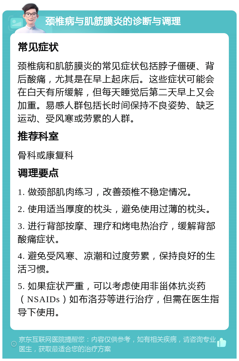 颈椎病与肌筋膜炎的诊断与调理 常见症状 颈椎病和肌筋膜炎的常见症状包括脖子僵硬、背后酸痛，尤其是在早上起床后。这些症状可能会在白天有所缓解，但每天睡觉后第二天早上又会加重。易感人群包括长时间保持不良姿势、缺乏运动、受风寒或劳累的人群。 推荐科室 骨科或康复科 调理要点 1. 做颈部肌肉练习，改善颈椎不稳定情况。 2. 使用适当厚度的枕头，避免使用过薄的枕头。 3. 进行背部按摩、理疗和烤电热治疗，缓解背部酸痛症状。 4. 避免受风寒、凉潮和过度劳累，保持良好的生活习惯。 5. 如果症状严重，可以考虑使用非甾体抗炎药（NSAIDs）如布洛芬等进行治疗，但需在医生指导下使用。