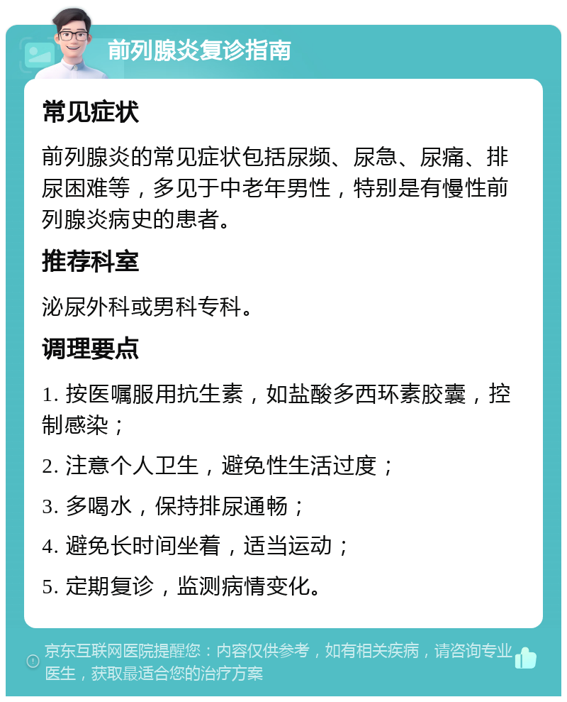 前列腺炎复诊指南 常见症状 前列腺炎的常见症状包括尿频、尿急、尿痛、排尿困难等，多见于中老年男性，特别是有慢性前列腺炎病史的患者。 推荐科室 泌尿外科或男科专科。 调理要点 1. 按医嘱服用抗生素，如盐酸多西环素胶囊，控制感染； 2. 注意个人卫生，避免性生活过度； 3. 多喝水，保持排尿通畅； 4. 避免长时间坐着，适当运动； 5. 定期复诊，监测病情变化。