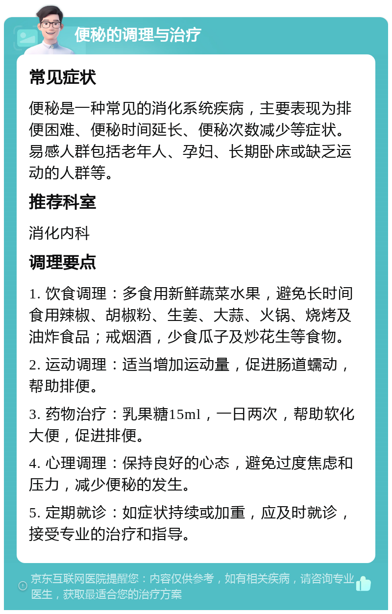 便秘的调理与治疗 常见症状 便秘是一种常见的消化系统疾病，主要表现为排便困难、便秘时间延长、便秘次数减少等症状。易感人群包括老年人、孕妇、长期卧床或缺乏运动的人群等。 推荐科室 消化内科 调理要点 1. 饮食调理：多食用新鲜蔬菜水果，避免长时间食用辣椒、胡椒粉、生姜、大蒜、火锅、烧烤及油炸食品；戒烟酒，少食瓜子及炒花生等食物。 2. 运动调理：适当增加运动量，促进肠道蠕动，帮助排便。 3. 药物治疗：乳果糖15ml，一日两次，帮助软化大便，促进排便。 4. 心理调理：保持良好的心态，避免过度焦虑和压力，减少便秘的发生。 5. 定期就诊：如症状持续或加重，应及时就诊，接受专业的治疗和指导。