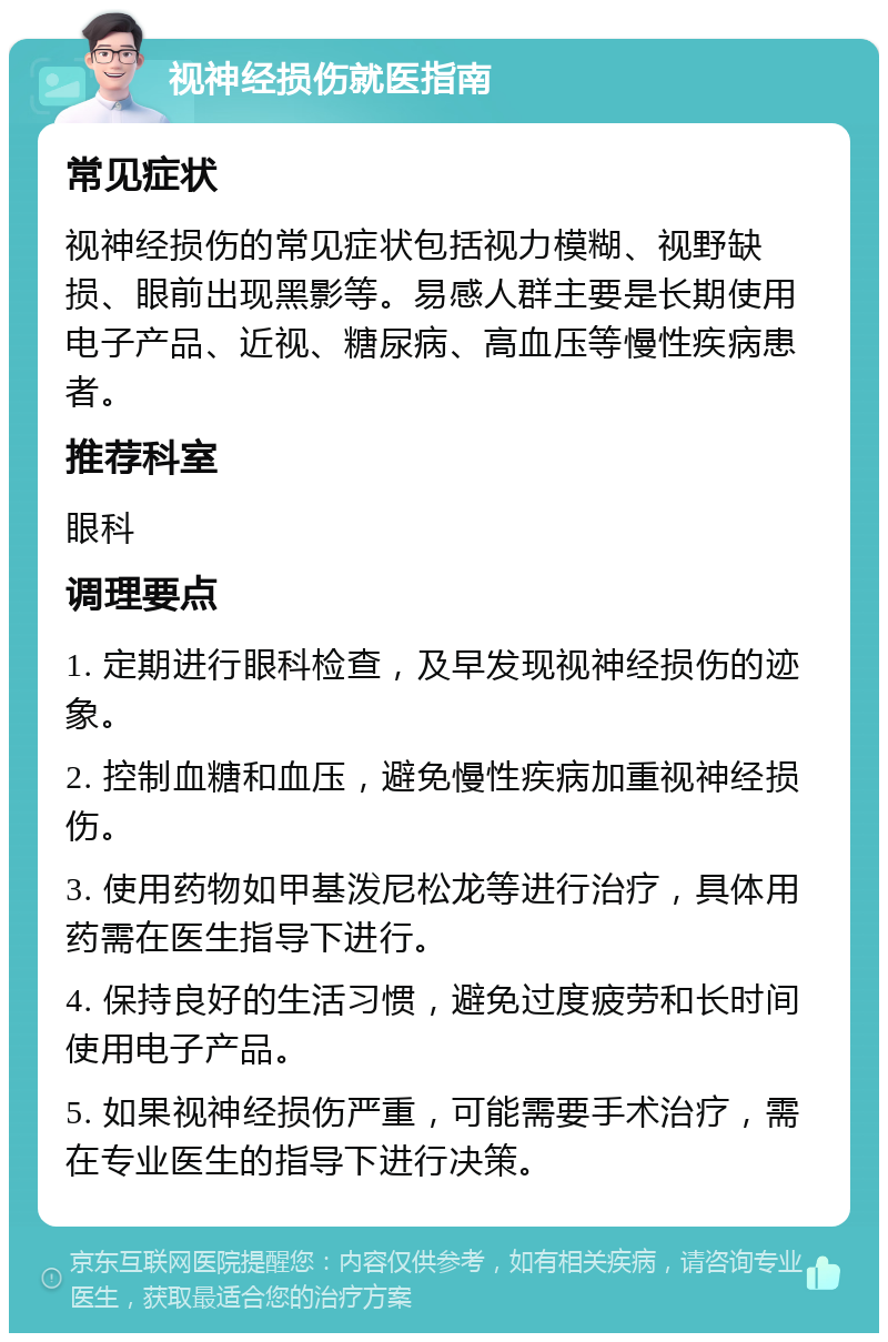 视神经损伤就医指南 常见症状 视神经损伤的常见症状包括视力模糊、视野缺损、眼前出现黑影等。易感人群主要是长期使用电子产品、近视、糖尿病、高血压等慢性疾病患者。 推荐科室 眼科 调理要点 1. 定期进行眼科检查，及早发现视神经损伤的迹象。 2. 控制血糖和血压，避免慢性疾病加重视神经损伤。 3. 使用药物如甲基泼尼松龙等进行治疗，具体用药需在医生指导下进行。 4. 保持良好的生活习惯，避免过度疲劳和长时间使用电子产品。 5. 如果视神经损伤严重，可能需要手术治疗，需在专业医生的指导下进行决策。