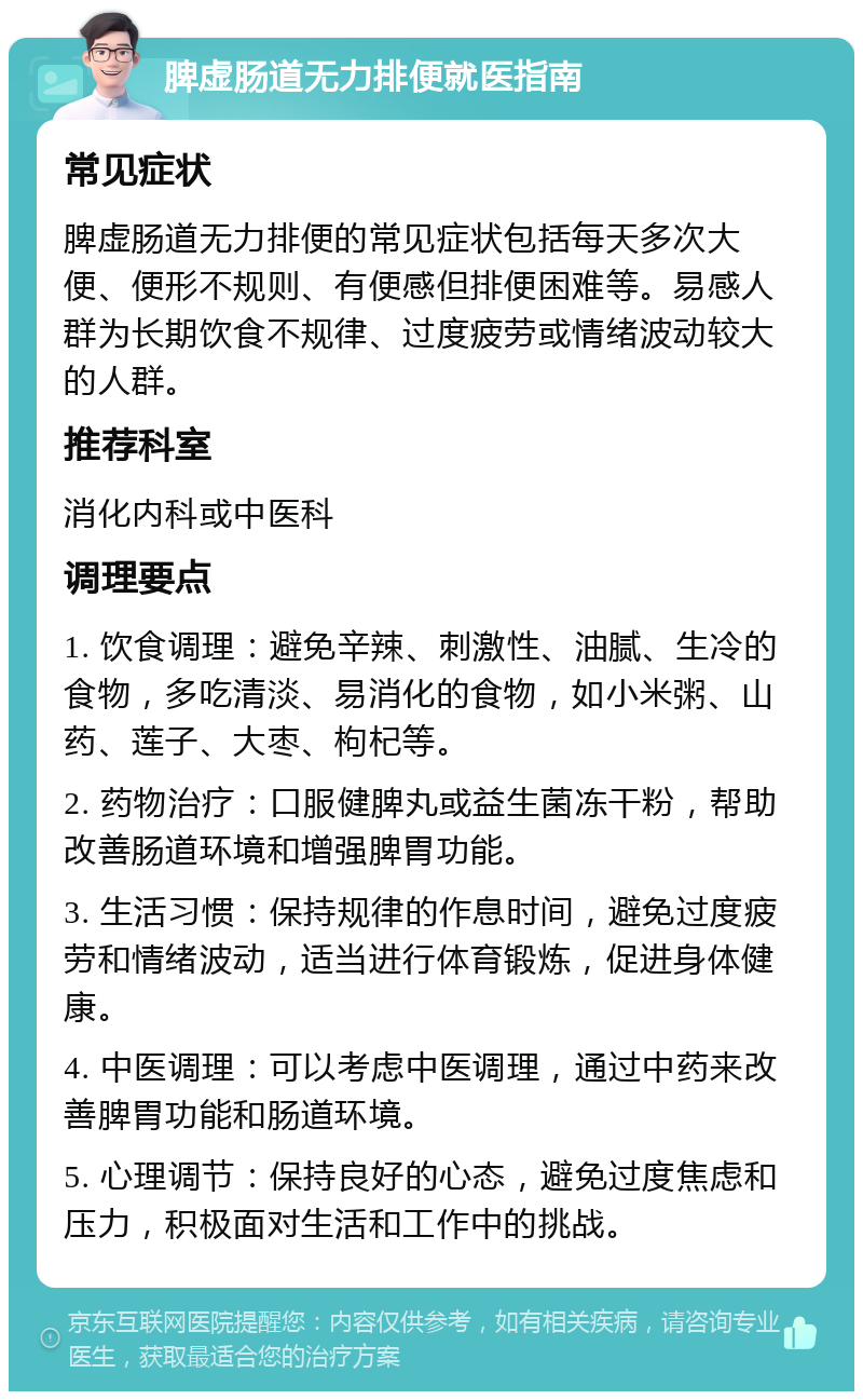 脾虚肠道无力排便就医指南 常见症状 脾虚肠道无力排便的常见症状包括每天多次大便、便形不规则、有便感但排便困难等。易感人群为长期饮食不规律、过度疲劳或情绪波动较大的人群。 推荐科室 消化内科或中医科 调理要点 1. 饮食调理：避免辛辣、刺激性、油腻、生冷的食物，多吃清淡、易消化的食物，如小米粥、山药、莲子、大枣、枸杞等。 2. 药物治疗：口服健脾丸或益生菌冻干粉，帮助改善肠道环境和增强脾胃功能。 3. 生活习惯：保持规律的作息时间，避免过度疲劳和情绪波动，适当进行体育锻炼，促进身体健康。 4. 中医调理：可以考虑中医调理，通过中药来改善脾胃功能和肠道环境。 5. 心理调节：保持良好的心态，避免过度焦虑和压力，积极面对生活和工作中的挑战。