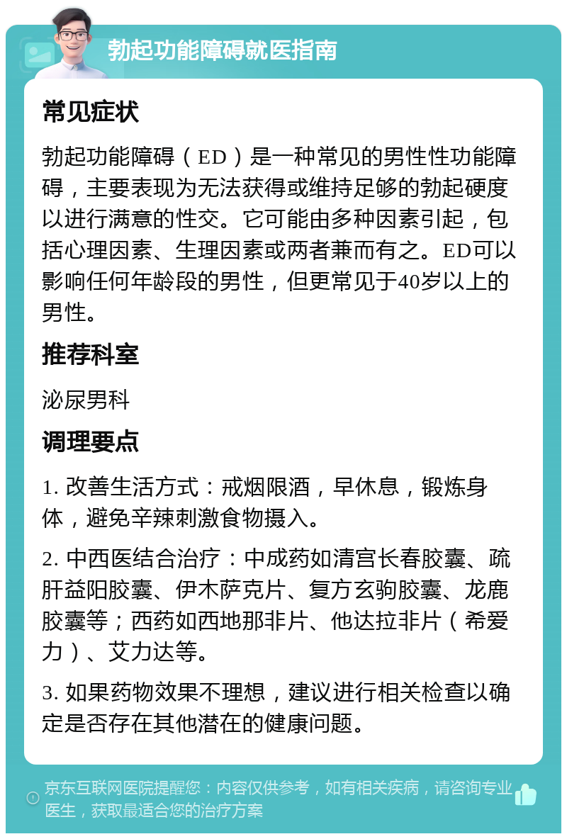 勃起功能障碍就医指南 常见症状 勃起功能障碍（ED）是一种常见的男性性功能障碍，主要表现为无法获得或维持足够的勃起硬度以进行满意的性交。它可能由多种因素引起，包括心理因素、生理因素或两者兼而有之。ED可以影响任何年龄段的男性，但更常见于40岁以上的男性。 推荐科室 泌尿男科 调理要点 1. 改善生活方式：戒烟限酒，早休息，锻炼身体，避免辛辣刺激食物摄入。 2. 中西医结合治疗：中成药如清宫长春胶囊、疏肝益阳胶囊、伊木萨克片、复方玄驹胶囊、龙鹿胶囊等；西药如西地那非片、他达拉非片（希爱力）、艾力达等。 3. 如果药物效果不理想，建议进行相关检查以确定是否存在其他潜在的健康问题。