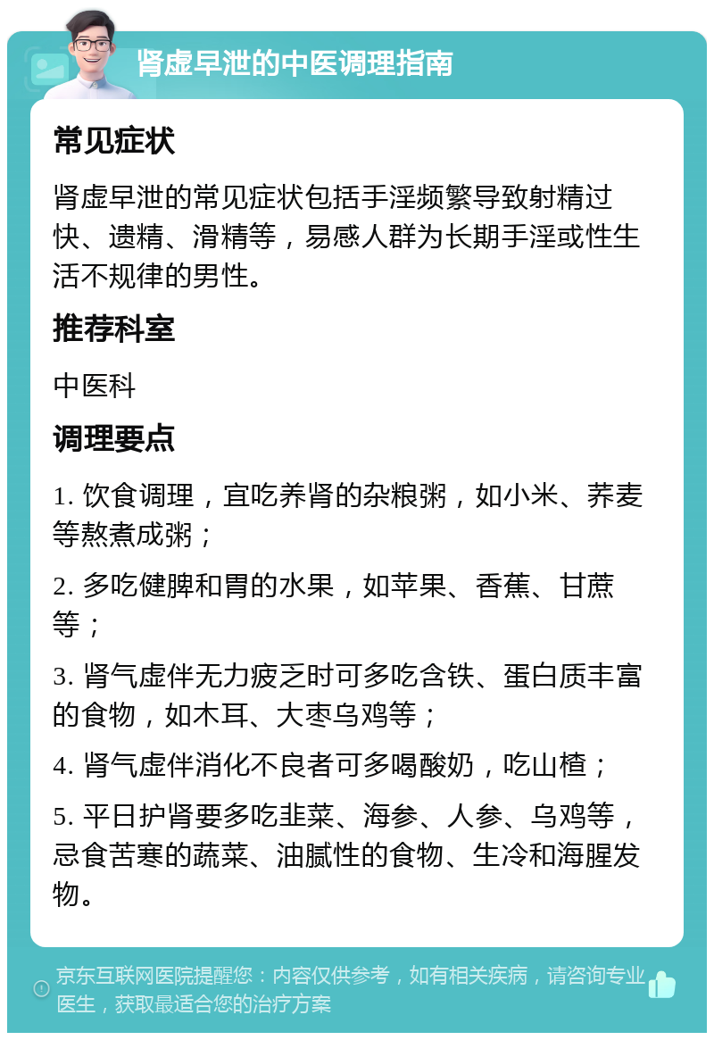 肾虚早泄的中医调理指南 常见症状 肾虚早泄的常见症状包括手淫频繁导致射精过快、遗精、滑精等，易感人群为长期手淫或性生活不规律的男性。 推荐科室 中医科 调理要点 1. 饮食调理，宜吃养肾的杂粮粥，如小米、荞麦等熬煮成粥； 2. 多吃健脾和胃的水果，如苹果、香蕉、甘蔗等； 3. 肾气虚伴无力疲乏时可多吃含铁、蛋白质丰富的食物，如木耳、大枣乌鸡等； 4. 肾气虚伴消化不良者可多喝酸奶，吃山楂； 5. 平日护肾要多吃韭菜、海参、人参、乌鸡等，忌食苦寒的蔬菜、油腻性的食物、生冷和海腥发物。