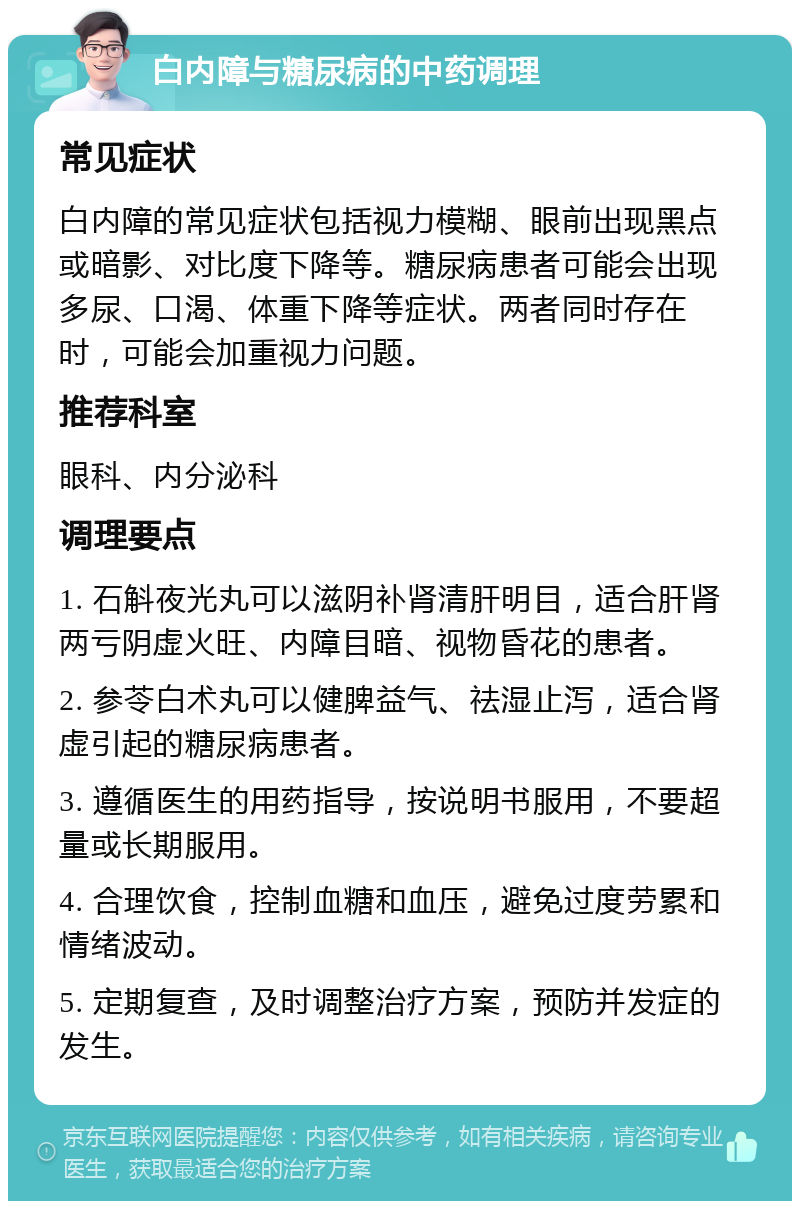 白内障与糖尿病的中药调理 常见症状 白内障的常见症状包括视力模糊、眼前出现黑点或暗影、对比度下降等。糖尿病患者可能会出现多尿、口渴、体重下降等症状。两者同时存在时，可能会加重视力问题。 推荐科室 眼科、内分泌科 调理要点 1. 石斛夜光丸可以滋阴补肾清肝明目，适合肝肾两亏阴虚火旺、内障目暗、视物昏花的患者。 2. 参苓白术丸可以健脾益气、祛湿止泻，适合肾虚引起的糖尿病患者。 3. 遵循医生的用药指导，按说明书服用，不要超量或长期服用。 4. 合理饮食，控制血糖和血压，避免过度劳累和情绪波动。 5. 定期复查，及时调整治疗方案，预防并发症的发生。