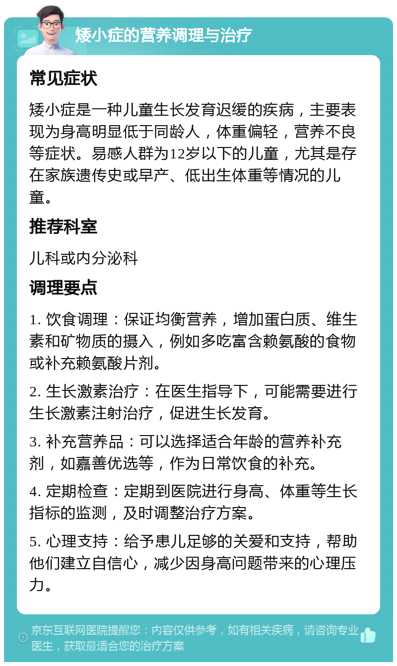 矮小症的营养调理与治疗 常见症状 矮小症是一种儿童生长发育迟缓的疾病，主要表现为身高明显低于同龄人，体重偏轻，营养不良等症状。易感人群为12岁以下的儿童，尤其是存在家族遗传史或早产、低出生体重等情况的儿童。 推荐科室 儿科或内分泌科 调理要点 1. 饮食调理：保证均衡营养，增加蛋白质、维生素和矿物质的摄入，例如多吃富含赖氨酸的食物或补充赖氨酸片剂。 2. 生长激素治疗：在医生指导下，可能需要进行生长激素注射治疗，促进生长发育。 3. 补充营养品：可以选择适合年龄的营养补充剂，如嘉善优选等，作为日常饮食的补充。 4. 定期检查：定期到医院进行身高、体重等生长指标的监测，及时调整治疗方案。 5. 心理支持：给予患儿足够的关爱和支持，帮助他们建立自信心，减少因身高问题带来的心理压力。