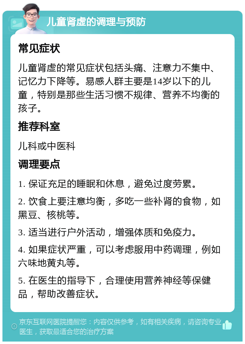 儿童肾虚的调理与预防 常见症状 儿童肾虚的常见症状包括头痛、注意力不集中、记忆力下降等。易感人群主要是14岁以下的儿童，特别是那些生活习惯不规律、营养不均衡的孩子。 推荐科室 儿科或中医科 调理要点 1. 保证充足的睡眠和休息，避免过度劳累。 2. 饮食上要注意均衡，多吃一些补肾的食物，如黑豆、核桃等。 3. 适当进行户外活动，增强体质和免疫力。 4. 如果症状严重，可以考虑服用中药调理，例如六味地黄丸等。 5. 在医生的指导下，合理使用营养神经等保健品，帮助改善症状。