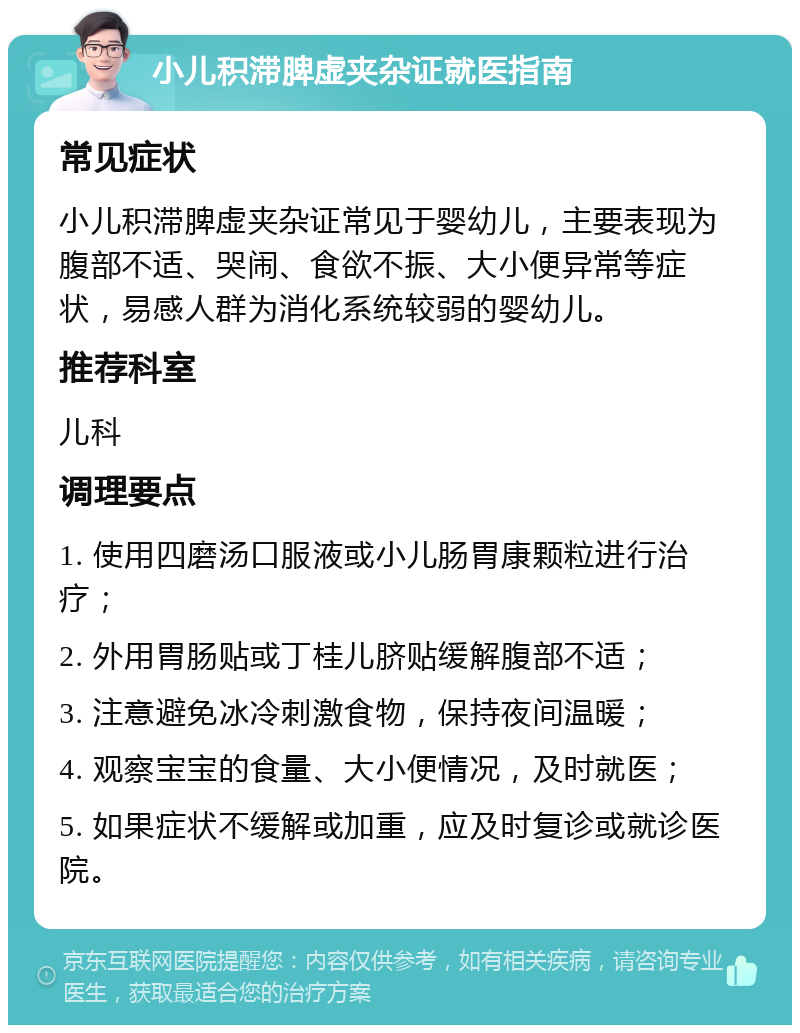 小儿积滞脾虚夹杂证就医指南 常见症状 小儿积滞脾虚夹杂证常见于婴幼儿，主要表现为腹部不适、哭闹、食欲不振、大小便异常等症状，易感人群为消化系统较弱的婴幼儿。 推荐科室 儿科 调理要点 1. 使用四磨汤口服液或小儿肠胃康颗粒进行治疗； 2. 外用胃肠贴或丁桂儿脐贴缓解腹部不适； 3. 注意避免冰冷刺激食物，保持夜间温暖； 4. 观察宝宝的食量、大小便情况，及时就医； 5. 如果症状不缓解或加重，应及时复诊或就诊医院。