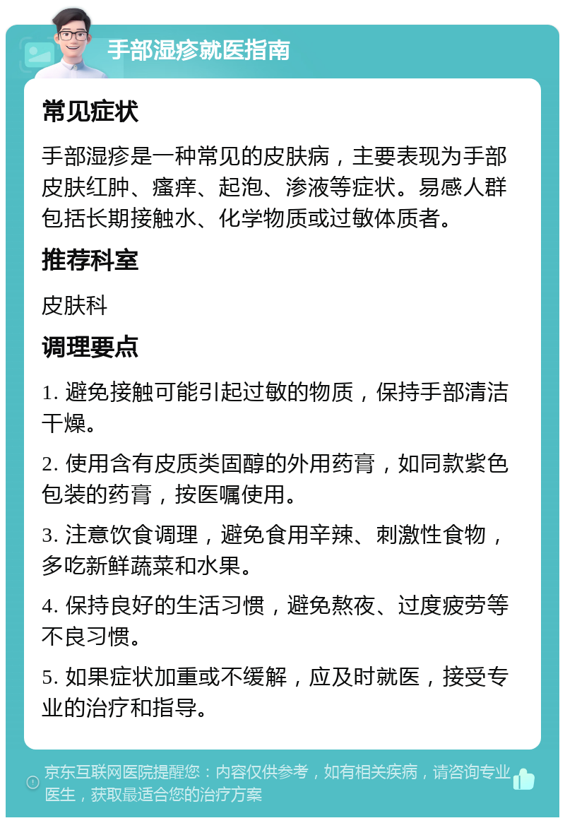 手部湿疹就医指南 常见症状 手部湿疹是一种常见的皮肤病，主要表现为手部皮肤红肿、瘙痒、起泡、渗液等症状。易感人群包括长期接触水、化学物质或过敏体质者。 推荐科室 皮肤科 调理要点 1. 避免接触可能引起过敏的物质，保持手部清洁干燥。 2. 使用含有皮质类固醇的外用药膏，如同款紫色包装的药膏，按医嘱使用。 3. 注意饮食调理，避免食用辛辣、刺激性食物，多吃新鲜蔬菜和水果。 4. 保持良好的生活习惯，避免熬夜、过度疲劳等不良习惯。 5. 如果症状加重或不缓解，应及时就医，接受专业的治疗和指导。